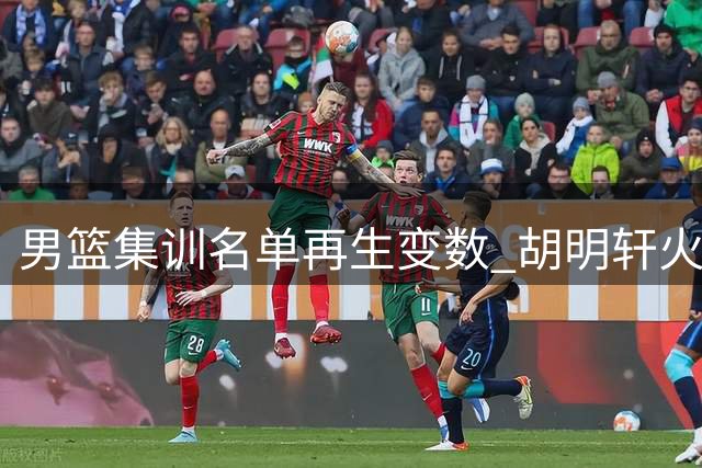 男篮集训名单再生变数 胡明轩火线归队备战世预赛