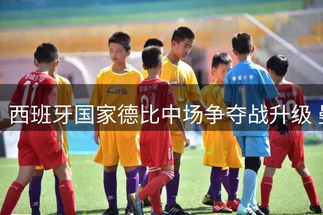 西班牙国家德比中场争夺战升级 曼城双核西甲命运分道扬镳